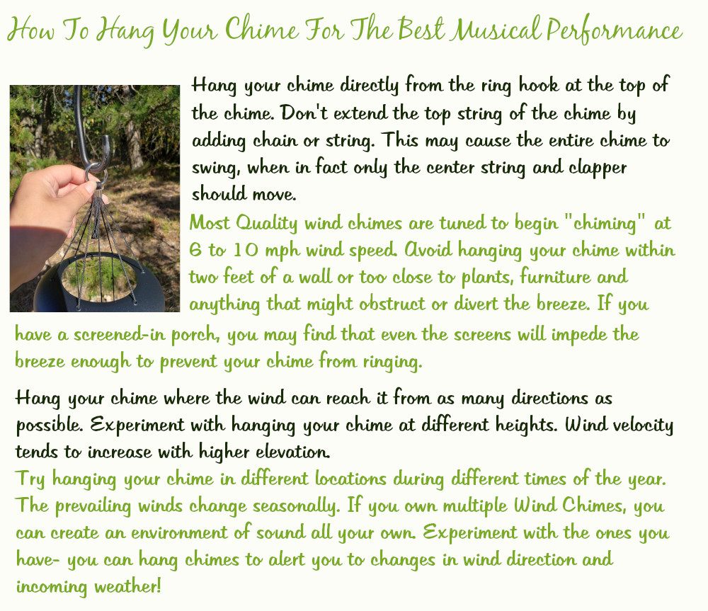 How To Hang Your Chime For The Best Musical Performance
Hang your chime directly from the ring hook at the top of the chime. Don't extend the top string of the chime by adding chain or string. This may cause the entire chime to swing, when in fact only the center string and clapper should move. Most quality wind chimes are tuned to begin chiming at 6 to 10 miles per hour wind speed. Avoid hanging your chime within two feet of a wall or too close to plants, furniture, and anything that might obstruct or divert the breeze. If you have a screened-in porch, you may find that even the screens will impede the breeze enough to prevent your chime from ringing.
