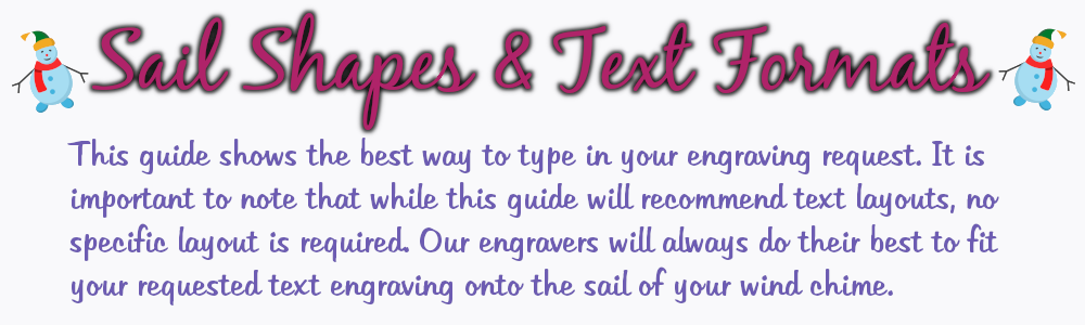 This guide shows the best way to type in your engraving request. It is important to note that while this guide will reccommend text layouts, no specific layout is required. Our engravers will always do their best to fit your requested text engraving onto the sail of your wind chime.