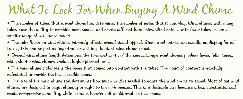 What To Look For When Buying A Chime
•The number of tubes that a wind chime has determines the number of notes that it can play. Wind Chimes with many tubes have the ability to combine more sounds and create different harmonies. Wind chimes with fewer tubes ensure a smaller range of well-tuned sound. 
•The tube finish on wind chimes primarily affects overall visual appeal. Since wind chimes are usually on display for all to see, this can be just as important as getting the right wind chime sound.
•Overall wind chime length determines the tone and depth of the sound. Longer wind chimes produce lower, fuller tones, while shorter wind chimes produce higher pitched tones.
•The wind chime's clapper is the piece that comes into contact with the tubes. The point of contact is carefully calculated to provide the best possible sound.
•The size of the wind chime sail determines how much wind is needed to cause the wind chime to sound. Most of our wind chimes are designed to begin chiming in eight to ten mile per hour breezes. This is a desirable size because a less substantial sail would compromise durability, while a larger, heavier sail would result in less sound.
