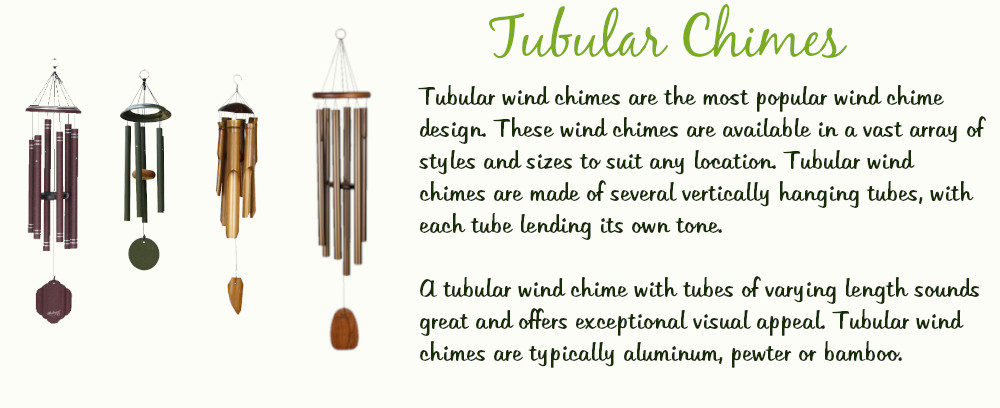 Tubular Chimes
Tubular wind chimes are the most popular wind chime design. These wind chimes are available in a vast array or styles and sizes to suit any location. Tubular wind chimes are made of several vertically hanging tubes, with each tube lending its own tone. A tubular wind chime with tubes of varying lengths sounds great and offers exceptional visual appeal. Tubular wind chimes are typically aluminum, pewter, or bamboo. 
