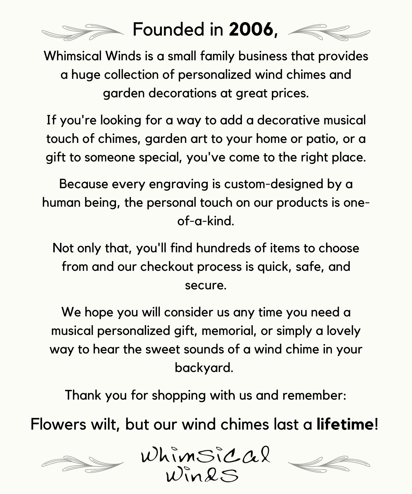 About Us Whimsical Winds is a small family business that provides a huge collection of personalized wind chimes and garden decorations at great prices. If you're looking for a way to add a decorative musical touch of chimes, garden art to your home or patio, or a gift to someone special, you've come to the right place. Because every engraving is custom-designed by a human being, the personal touch on our products is one-of-a-kind. Not only that, you'll find hundreds of items to choose from and our checkout process is quick, safe, and secure. We hope you will consider us any time you need a musical personalized gift, memorial, or simply a lovely way to hear the sweet sounds of a wind chime in your backyard. Thank you for shopping with us and remember: Flowers wilt, but our wind chimes last a lifetime! Whimsical Winds