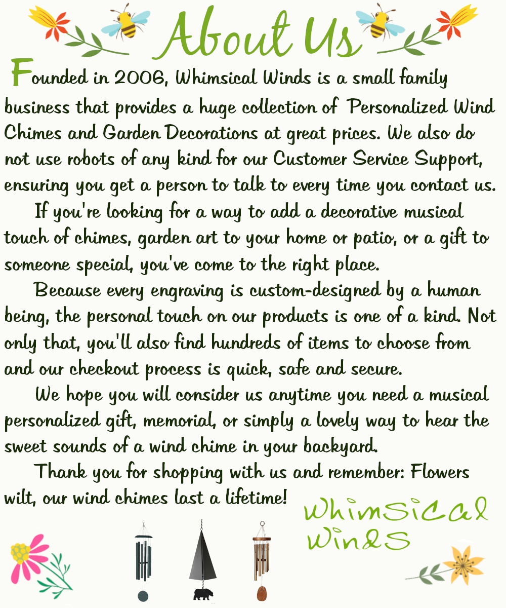 About Us: Founded in 2006, Whimsical Winds is a small family business that provides a huge collection of Personalized Wind Chimes and Garden Decorations at great prices. We also do not use robots of any kind for our Customer Service Support, ensuring you get a person to talk to every time you contact us. If you're looking for a way to add a decorative musical touch of chimes, garden art to your home or patio, or a gift to someone special, you've come to the right place. Because every engraving is custom-designed by a human being, the personal touch on our products is one-of-a-kind. Not only that, you'll find hundreds of items to choose from and our checkout process is quick, safe, and secure. We hope you will consider us any time you need a musical personalized gift, memorial, or simply a lovely way to hear the sweet sounds of a wind chime in your backyard. Thank you for shopping with us and remember: Flowers wilt, our wind chimes last a lifetime! -Whimsical Winds