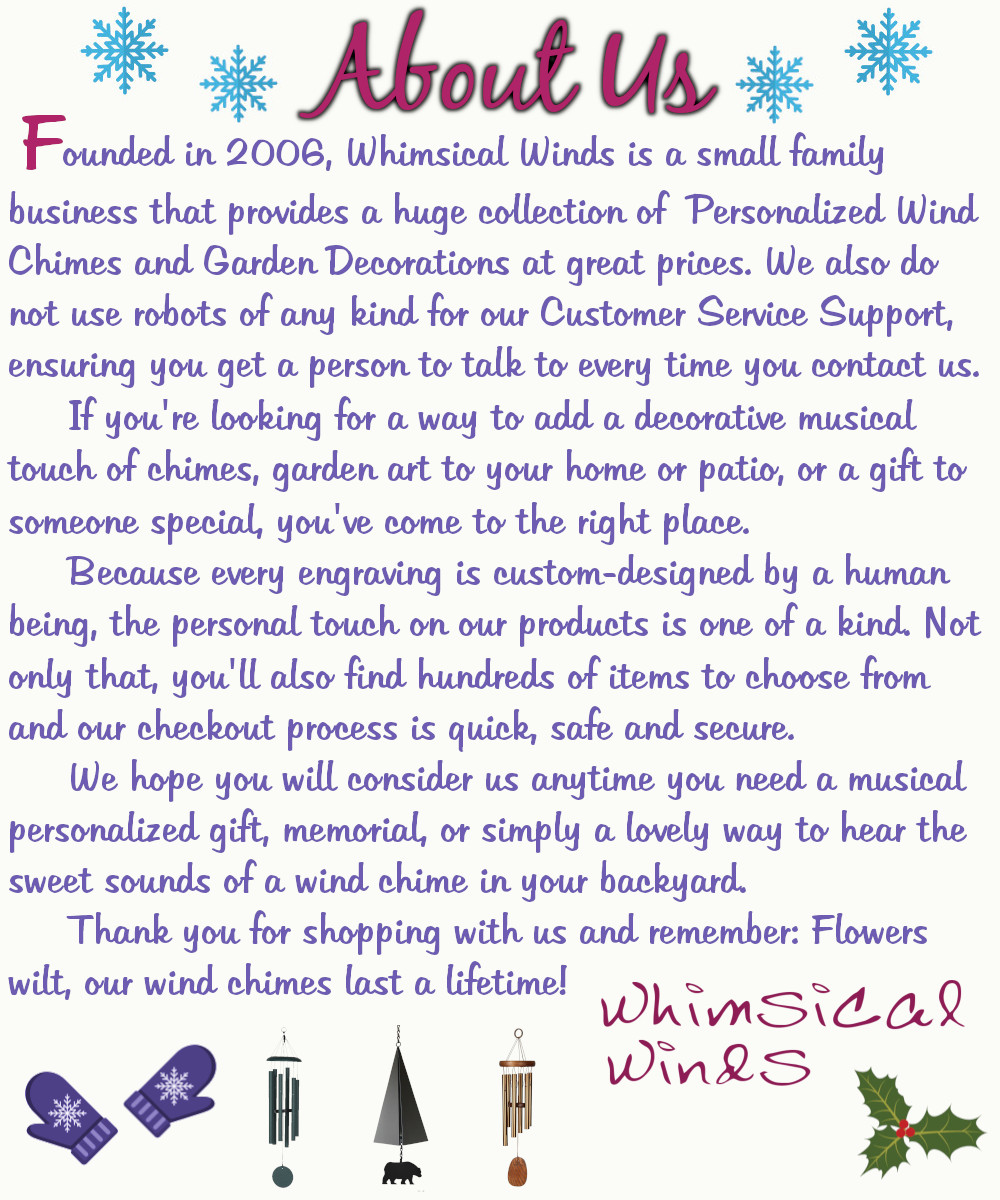 About Us: Founded in 2006, Whimsical Winds is a small family business that provides a huge collection of Personalized Wind Chimes and Garden Decorations at great prices. We also do not use robots of any kind for our Customer Service Support, ensuring you get a person to talk to every time you contact us. If you're looking for a way to add a decorative musical touch of chimes, garden art to your home or patio, or a gift to someone special, you've come to the right place. Because every engraving is custom-designed by a human being, the personal touch on our products is one-of-a-kind. Not only that, you'll find hundreds of items to choose from and our checkout process is quick, safe, and secure. We hope you will consider us any time you need a musical personalized gift, memorial, or simply a lovely way to hear the sweet sounds of a wind chime in your backyard. Thank you for shopping with us and remember: Flowers wilt, our wind chimes last a lifetime! -Whimsical Winds