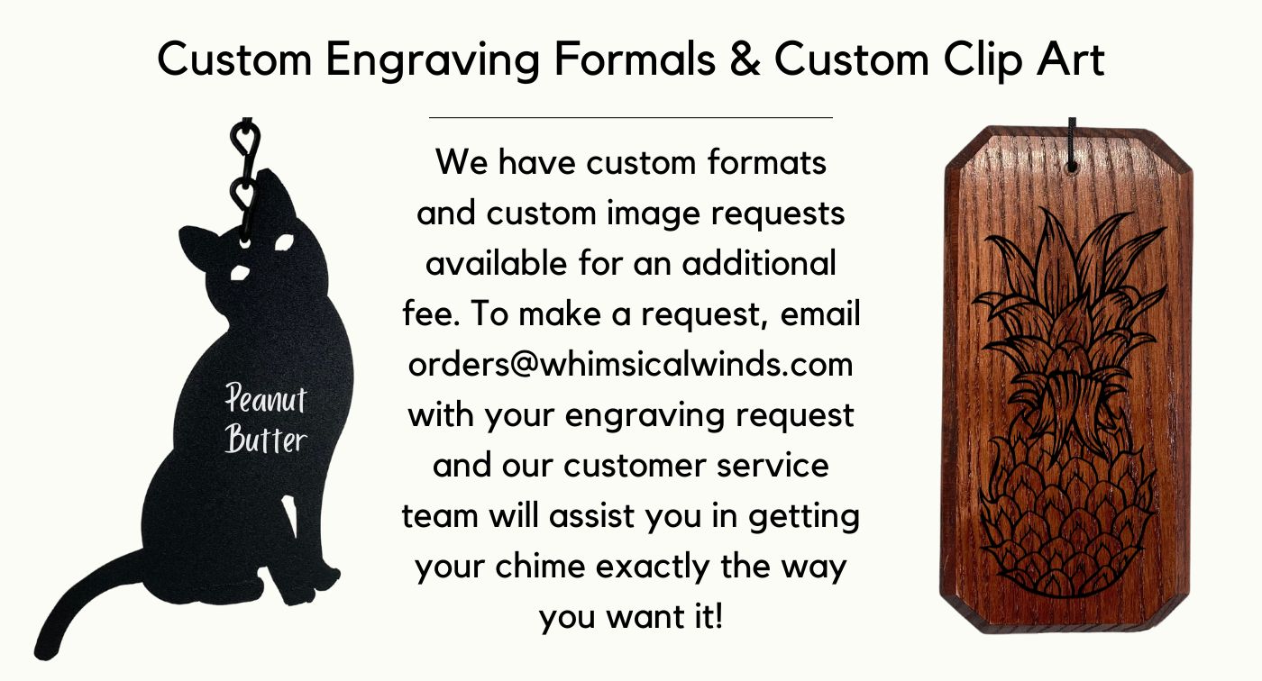 Custom Engraving Formals & Custom Clip Art We have custom formats and custom image requests available for an additional fee. To make a request, email orders@whimsicalwinds.com with your engraving request and our customer service team will assist you in getting your chime exactly the way you want it!