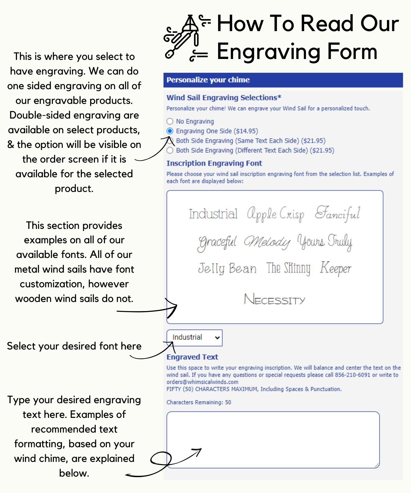 How To Read Our Engraving Form This is where you select to have engraving. We can do one sided engraving on all of our engravable products. Double-sided engraving are available on select products, & the option will be visible on the order screen if it is available for the selected product. This section provides examples on all of our available fonts. All of our metal wind sails have font customization, however wooden wind sails do not. Select your desired font here Type your desired engraving text here. Examples of recommended text formatting, based on your wind chime, are explained below.
