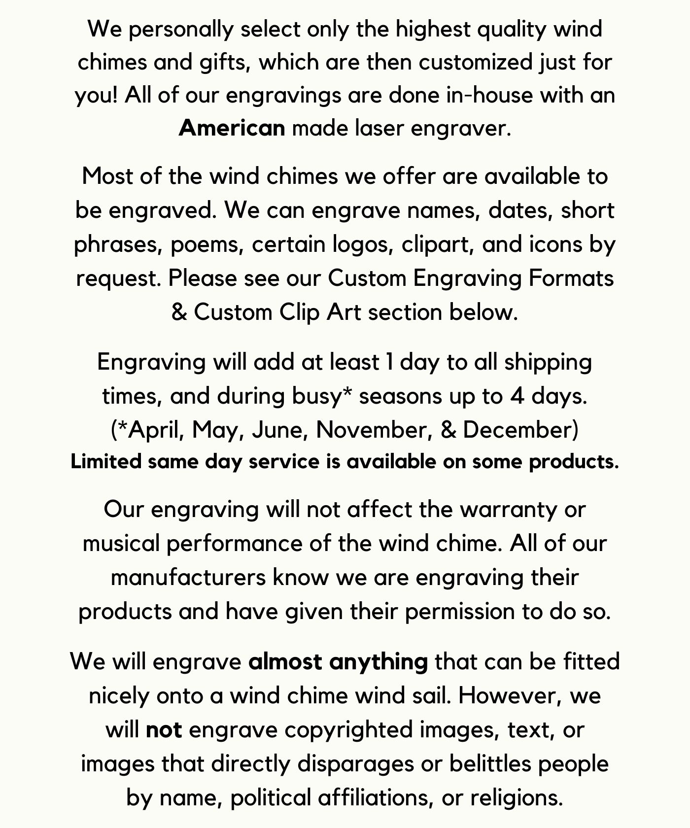 We personally select only the highest quality wind chimes and gifts, which are then customized just for you! All of our engravings are done in-house with an American made laser engraver. Most of the wind chimes we offer are available to be engraved. We can engrave names, dates, short phrases, poems, certain logos, clipart, and icons by request. Please see our Custom Engraving Formats & Custom Clip Art section below. Engraving will add at least 1 day to all shipping times, and during busy* seasons up to 4 days.
(*April, May, June, November, & December)
Limited same day service is available on some products. Our engraving will not affect the warranty or musical performance of the wind chime. All of our manufacturers know we are engraving their products and have given their permission to do so. We will engrave almost anything that can be fitted nicely onto a wind chime wind sail. However, we will not engrave copyrighted images, text, or images that directly disparages or belittles people by name, political affiliations, or religions.