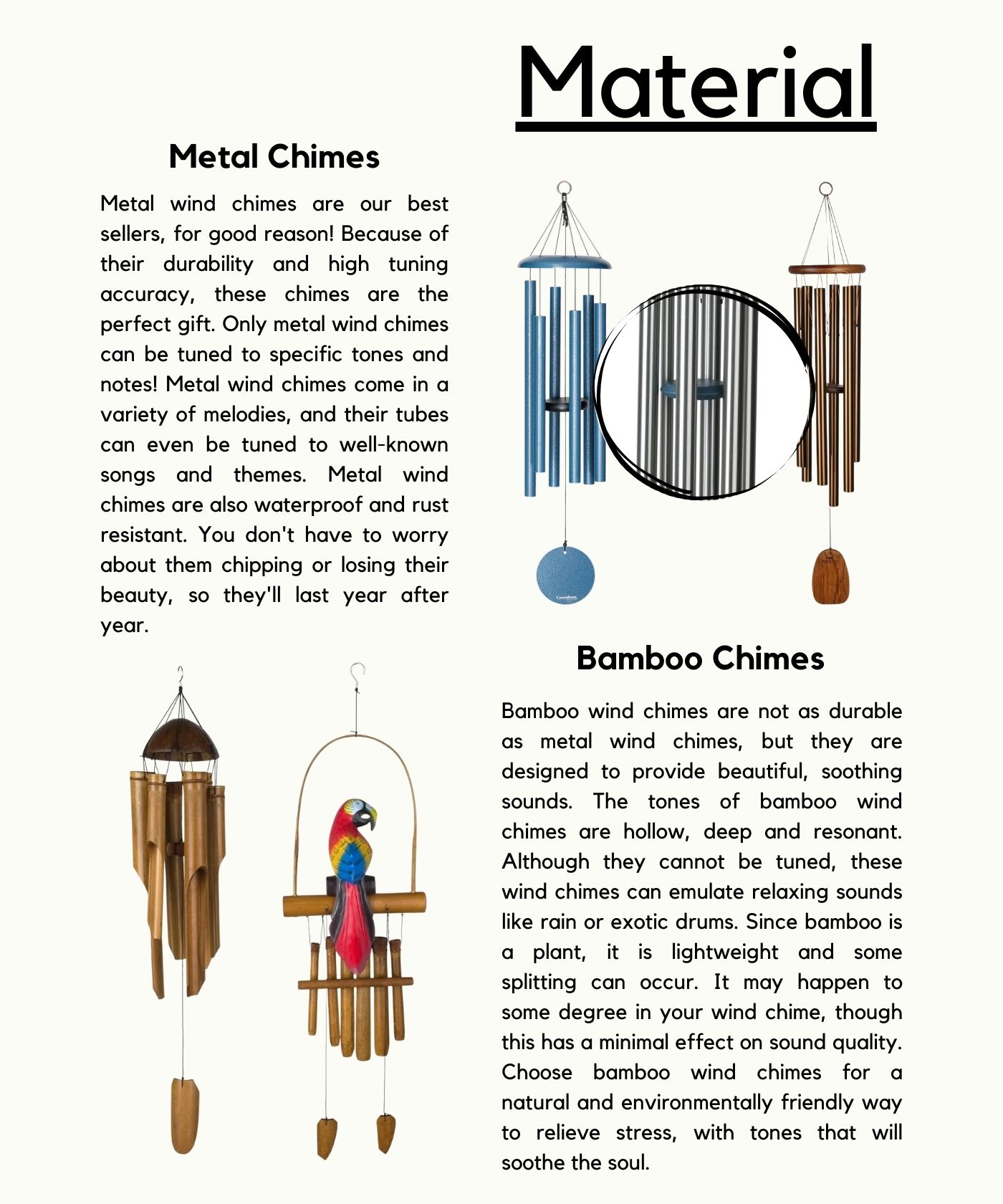 Material Metal Chimes Metal wind chimes are our best sellers, for good reason! Because of their durability and high tuning accuracy, these chimes are the perfect gift. Only metal wind chimes can be tuned to specific tones and notes! Metal wind chimes come in a variety of melodies, and their tubes can even be tuned to well-known songs and themes. Metal wind chimes are also waterproof and rust resistant. You don't have to worry about them chipping or losing their beauty, so they'll last year after year. Bamboo Chimes Bamboo wind chimes are not as durable as metal wind chimes, but they are designed to provide beautiful, soothing sounds. The tones of bamboo wind chimes are hollow, deep and resonant. Although they cannot be tuned, these wind chimes can emulate relaxing sounds like rain or exotic drums. Since bamboo is a plant, it is lightweight and some splitting can occur. It may happen to some degree in your wind chime, though this has a minimal effect on sound quality. Choose bamboo wind chimes for a natural and environmentally friendly way to relieve stress, with tones that will soothe the soul.