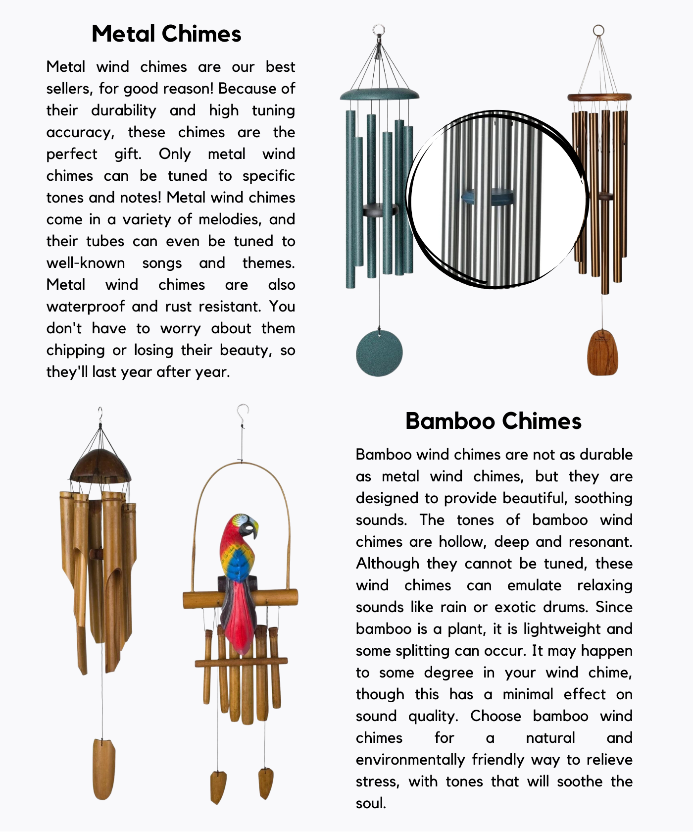 Material Metal Chimes Metal wind chimes are our best sellers, for good reason! Because of their durability and high tuning accuracy, these chimes are the perfect gift. Only metal wind chimes can be tuned to specific tones and notes! Metal wind chimes come in a variety of melodies, and their tubes can even be tuned to well-known songs and themes. Metal wind chimes are also waterproof and rust resistant. You don't have to worry about them chipping or losing their beauty, so they'll last year after year. Bamboo Chimes Bamboo wind chimes are not as durable as metal wind chimes, but they are designed to provide beautiful, soothing sounds. The tones of bamboo wind chimes are hollow, deep and resonant. Although they cannot be tuned, these wind chimes can emulate relaxing sounds like rain or exotic drums. Since bamboo is a plant, it is lightweight and some splitting can occur. It may happen to some degree in your wind chime, though this has a minimal effect on sound quality. Choose bamboo wind chimes for a natural and environmentally friendly way to relieve stress, with tones that will soothe the soul.