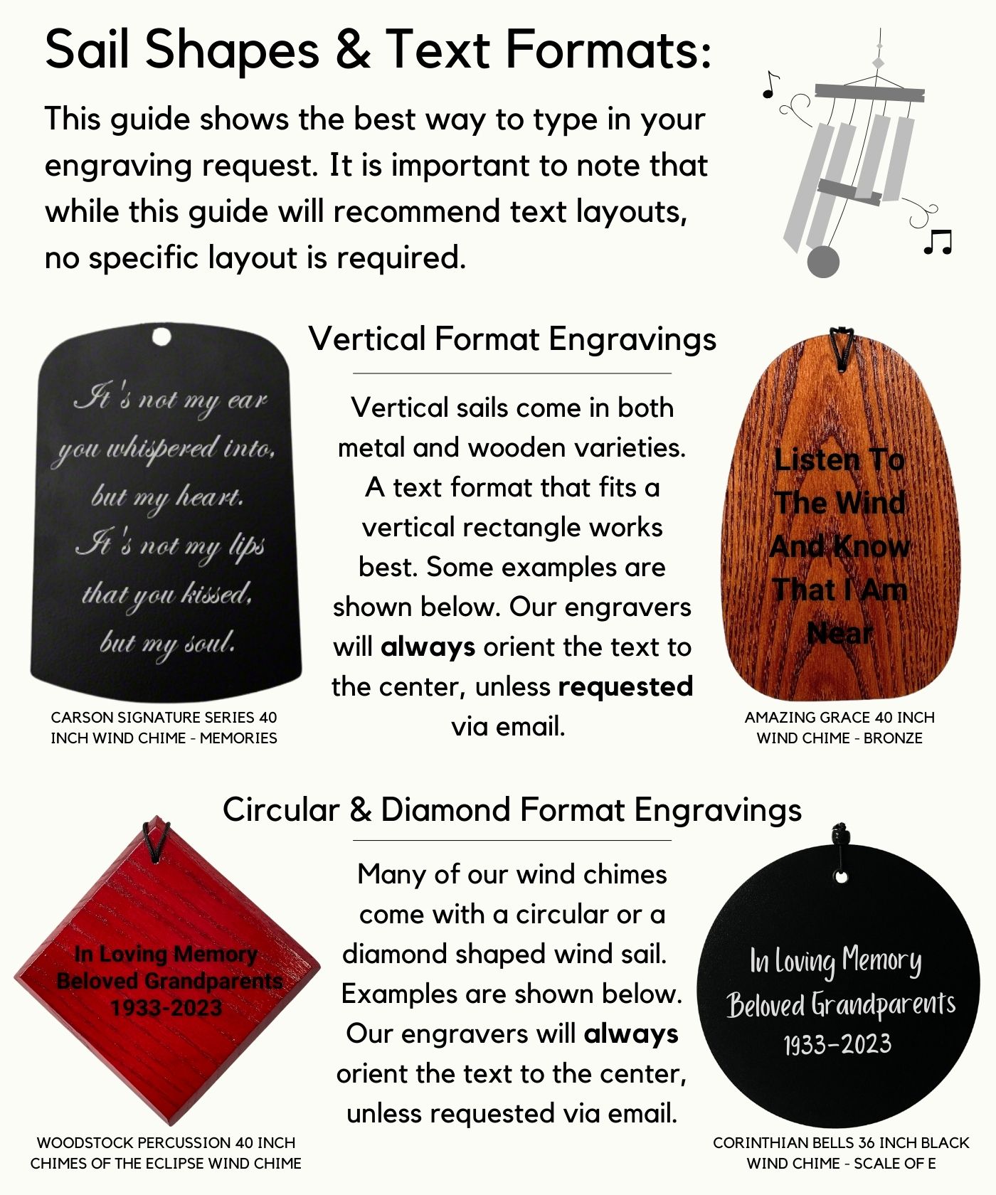 Sail Shapes & Text Formats: This guide shows the best way to type in your engraving request. It is important to note that while this guide will recommend text layouts, no specific layout is required. Vertical Format Engravings Vertical sails come in both metal and wooden varieties. A text format that fits a vertical rectangle works best. Some examples are shown below. Our engravers will always orient the text to the center, unless requested via email. Circular & Diamond Format Engravings Many of our wind chimes come with a circular or a diamond shaped wind sail.  Examples are shown below. Our engravers will always orient the text to the center, unless requested via email.