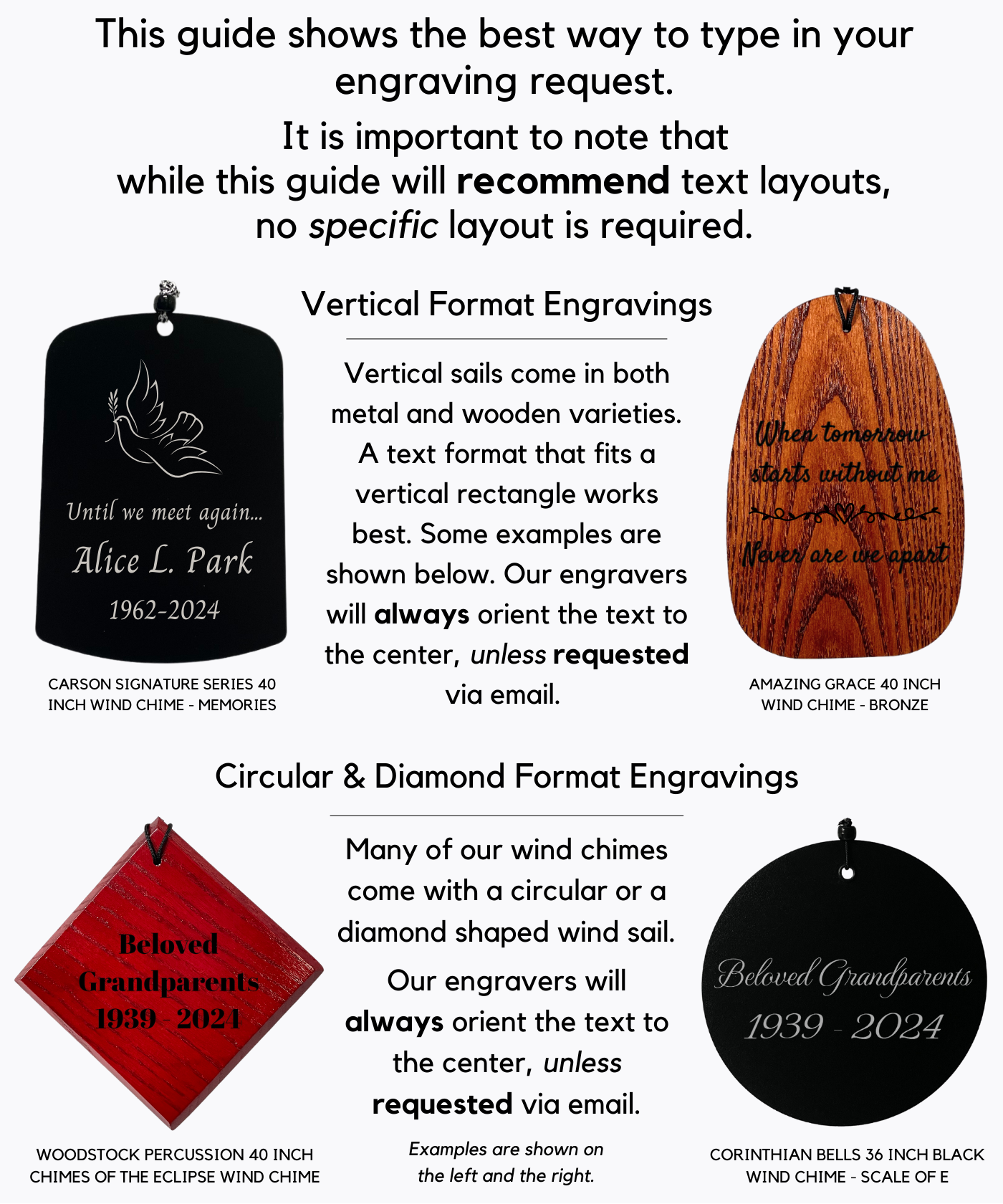 Sail Shapes & Text Formats: This guide shows the best way to type in your engraving request. It is important to note that while this guide will recommend text layouts, no specific layout is required. Vertical Format Engravings Vertical sails come in both metal and wooden varieties. A text format that fits a vertical rectangle works best. Some examples are shown below. Our engravers will always orient the text to the center, unless requested via email. Circular & Diamond Format Engravings Many of our wind chimes come with a circular or a diamond shaped wind sail.  Examples are shown below. Our engravers will always orient the text to the center, unless requested via email.