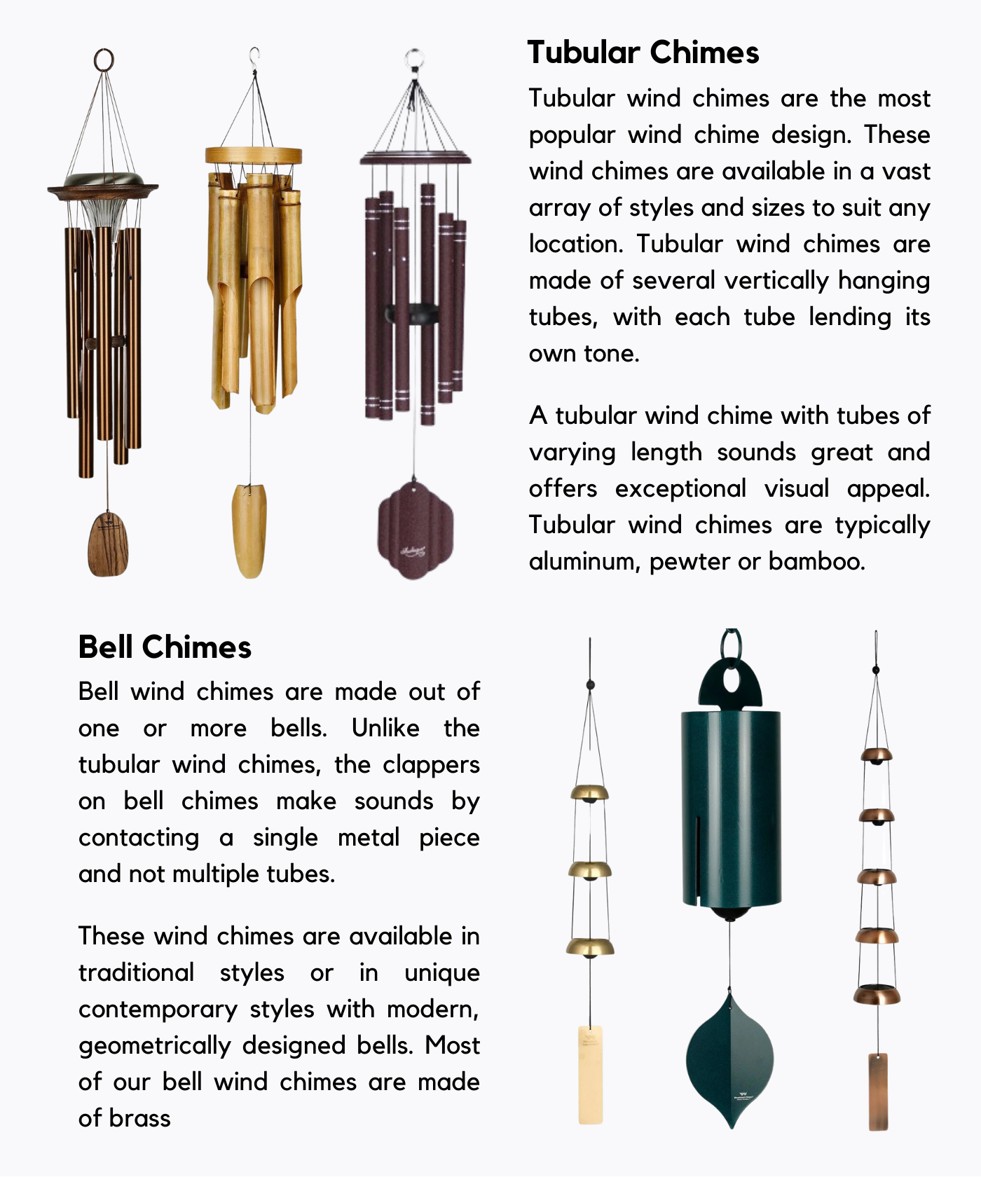 Designs. Tubular Chimes Tubular wind chimes are the most popular wind chime design. These wind chimes are available in a vast array of styles and sizes to suit any location. Tubular wind chimes are made of several vertically hanging tubes, with each tube lending its own tone. A tubular wind chime with tubes of varying length sounds great and offers exceptional visual appeal. Tubular wind chimes are typically aluminum, pewter or bamboo.